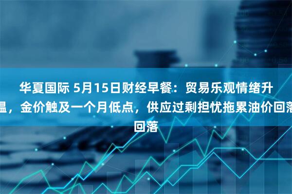 华夏国际 5月15日财经早餐:贸易乐观情绪升温,金价触及一个月低点,供应过剩担忧拖累油价回落