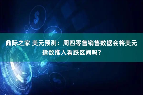 鼎际之家 美元预测:周四零售销售数据会将美元指数推入看跌区间吗?