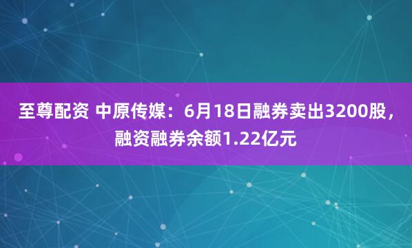 至尊配资 中原传媒:6月18日融券卖出3200股,融资融券余额1.22亿元