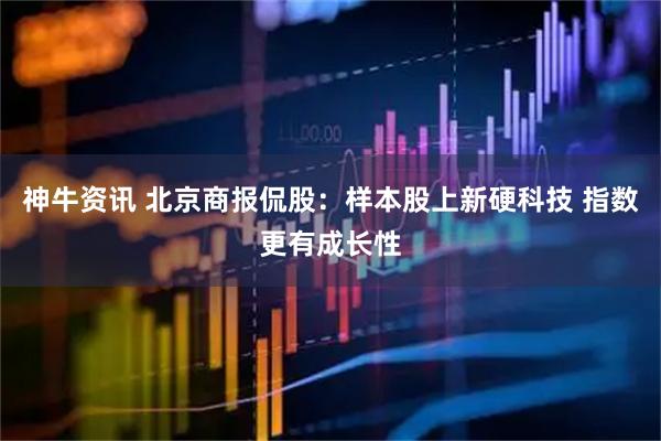 神牛资讯 北京商报侃股:样本股上新硬科技 指数更有成长性