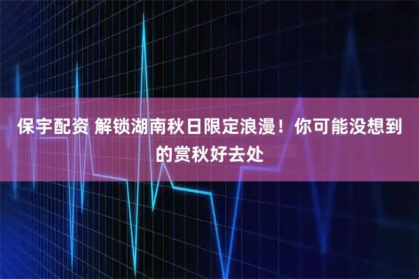 保宇配资 解锁湖南秋日限定浪漫!你可能没想到的赏秋好去处