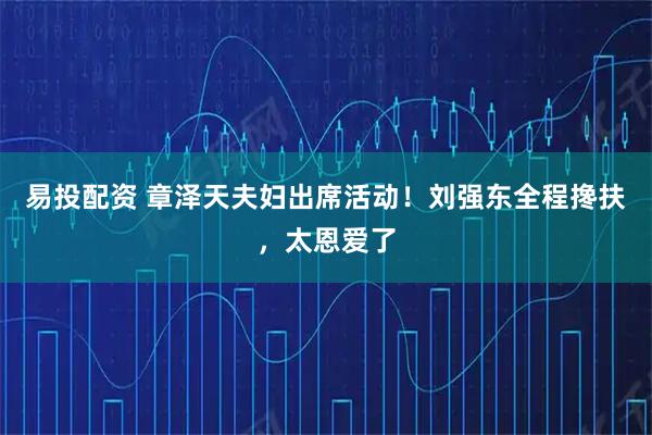 易投配资 章泽天夫妇出席活动！刘强东全程搀扶，太恩爱了