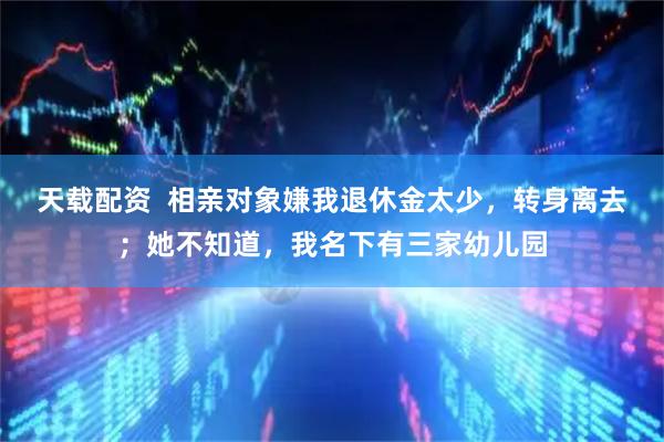 天载配资 相亲对象嫌我退休金太少,转身离去;她不知道,我名下有三家幼儿园