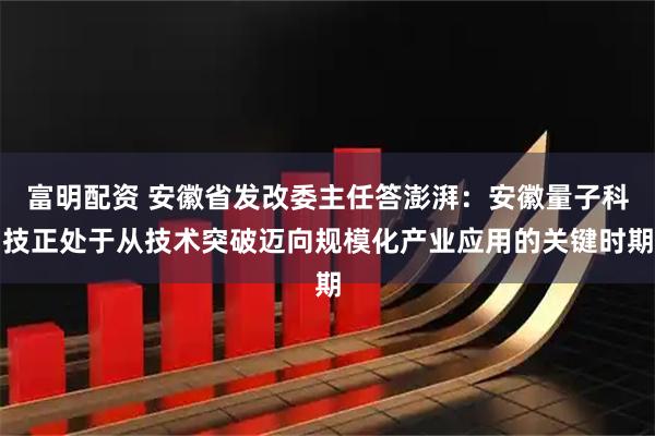 富明配资 安徽省发改委主任答澎湃:安徽量子科技正处于从技术突破迈向规模化产业应用的关键时期