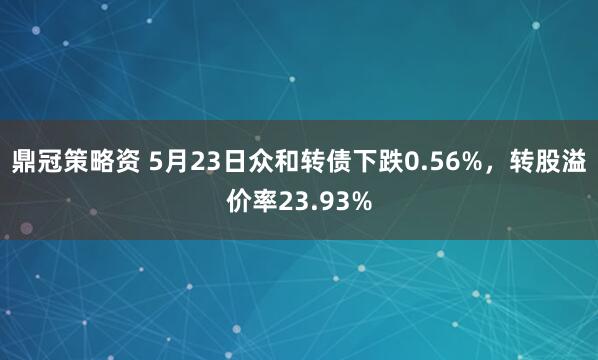 鼎冠策略资 5月23日众和转债下跌0.56%，转股溢价率23.93%