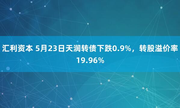 汇利资本 5月23日天润转债下跌0.9%，转股溢价率19.96%