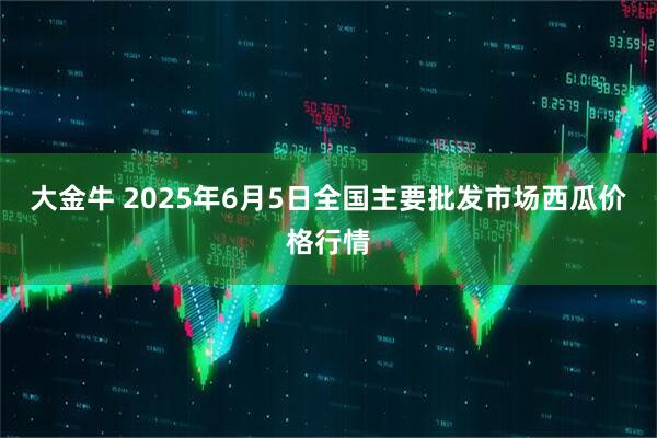 大金牛 2025年6月5日全国主要批发市场西瓜价格行情