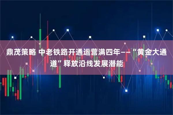 鼎茂策略 中老铁路开通运营满四年——“黄金大通道”释放沿线发展潜能