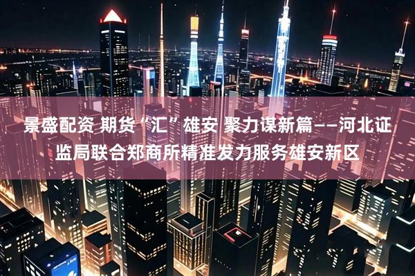 景盛配资 期货“汇”雄安 聚力谋新篇——河北证监局联合郑商所精准发力服务雄安新区