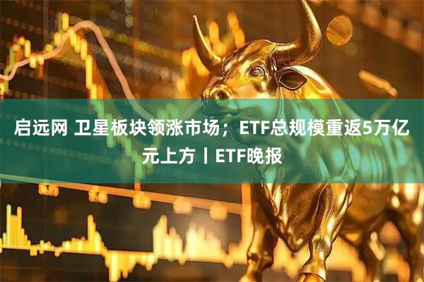 启远网 卫星板块领涨市场；ETF总规模重返5万亿元上方丨ETF晚报