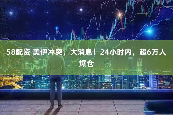 58配资 美伊冲突，大消息！24小时内，超6万人爆仓